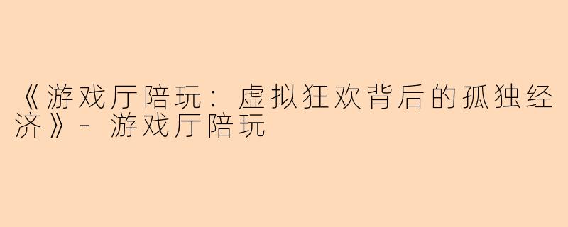 《游戏厅陪玩：虚拟狂欢背后的孤独经济》-游戏厅陪玩