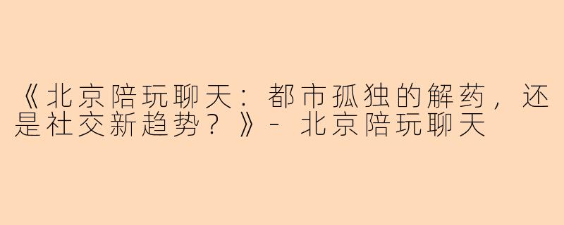 《北京陪玩聊天：都市孤独的解药，还是社交新趋势？》-北京陪玩聊天