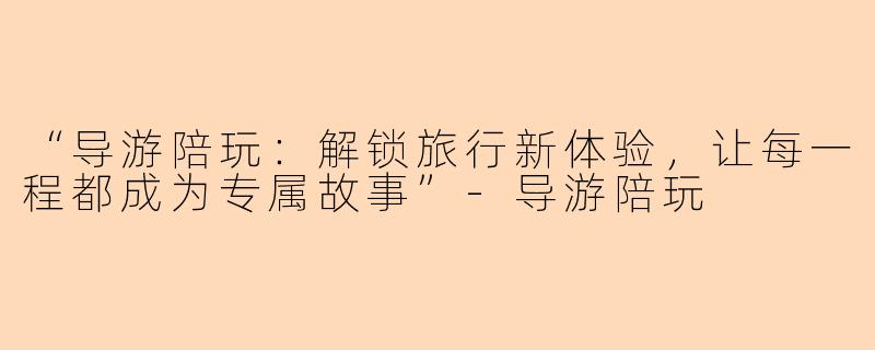 “导游陪玩：解锁旅行新体验，让每一程都成为专属故事”-导游陪玩