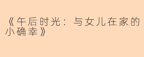 《午后时光：与女儿在家的小确幸》