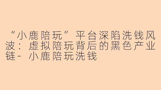 “小鹿陪玩”平台深陷洗钱风波：虚拟陪玩背后的黑色产业链-小鹿陪玩洗钱