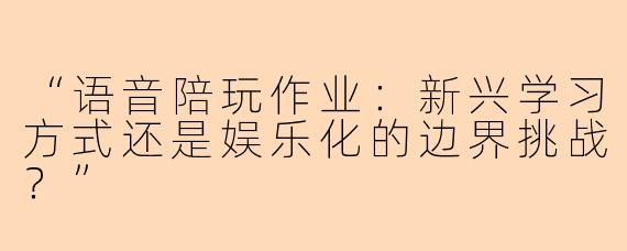 “语音陪玩作业：新兴学习方式还是娱乐化的边界挑战？”