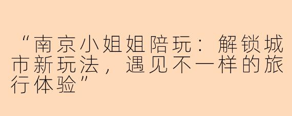“南京小姐姐陪玩：解锁城市新玩法，遇见不一样的旅行体验”