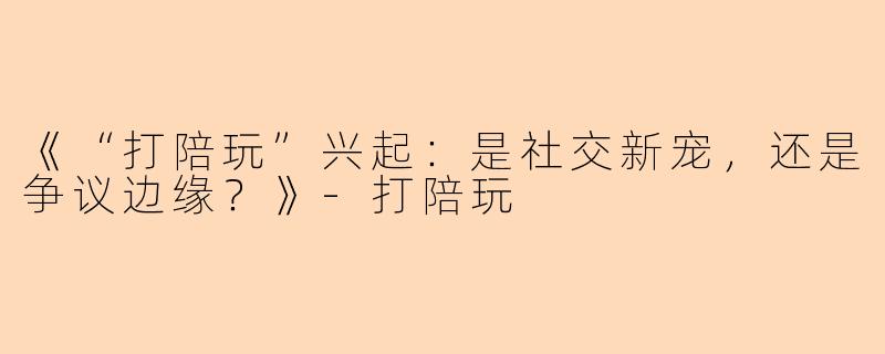 《“打陪玩”兴起：是社交新宠，还是争议边缘？》-打陪玩