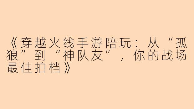 《穿越火线手游陪玩：从“孤狼”到“神队友”，你的战场最佳拍档》