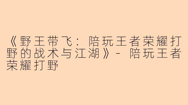 《野王带飞：陪玩王者荣耀打野的战术与江湖》-陪玩王者荣耀打野