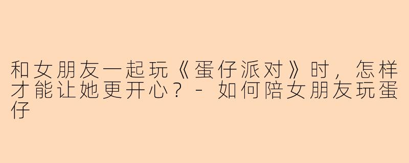 和女朋友一起玩《蛋仔派对》时，怎样才能让她更开心？-如何陪女朋友玩蛋仔