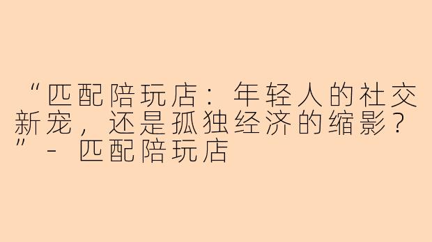 “匹配陪玩店：年轻人的社交新宠，还是孤独经济的缩影？”-匹配陪玩店