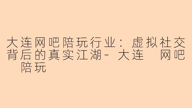 大连网吧陪玩行业：虚拟社交背后的真实江湖-大连 网吧 陪玩