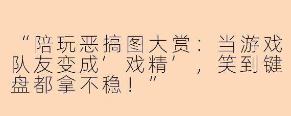 “陪玩恶搞图大赏：当游戏队友变成‘戏精’，笑到键盘都拿不稳！”