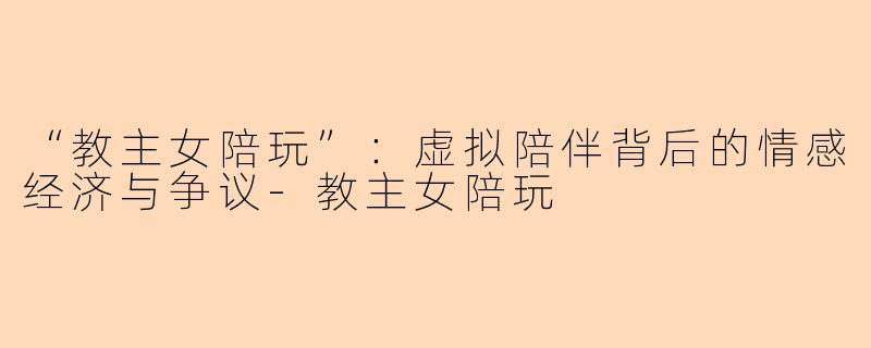 “教主女陪玩”：虚拟陪伴背后的情感经济与争议-教主女陪玩