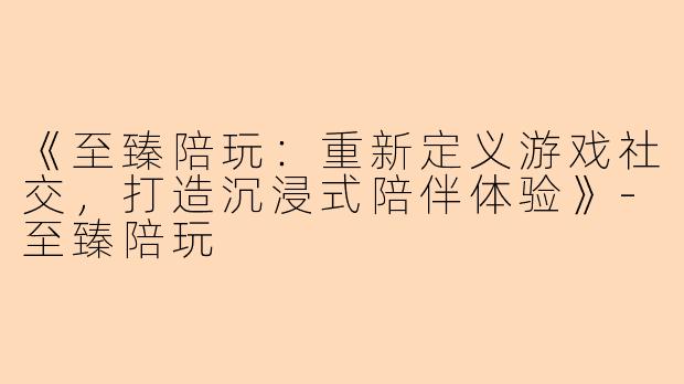 《至臻陪玩：重新定义游戏社交，打造沉浸式陪伴体验》-至臻陪玩