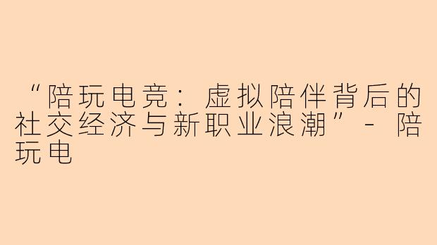 “陪玩电竞：虚拟陪伴背后的社交经济与新职业浪潮”-陪玩电