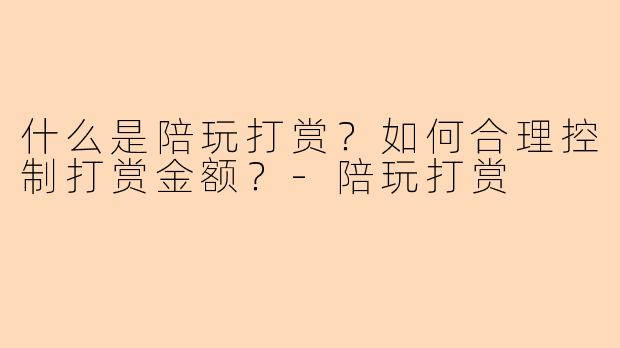 什么是陪玩打赏？如何合理控制打赏金额？-陪玩打赏