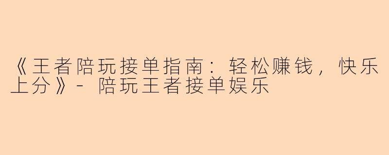 《王者陪玩接单指南：轻松赚钱，快乐上分》-陪玩王者接单娱乐