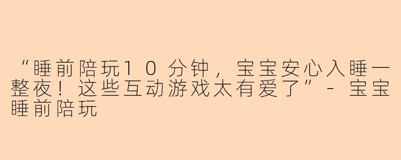 “睡前陪玩10分钟，宝宝安心入睡一整夜！这些互动游戏太有爱了”-宝宝睡前陪玩