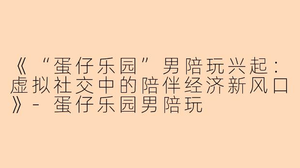 《“蛋仔乐园”男陪玩兴起：虚拟社交中的陪伴经济新风口》-蛋仔乐园男陪玩