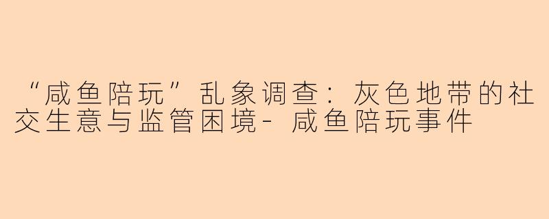 “咸鱼陪玩”乱象调查：灰色地带的社交生意与监管困境-咸鱼陪玩事件