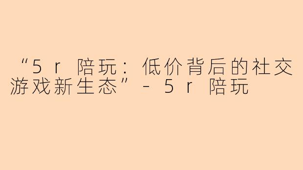 “5r陪玩：低价背后的社交游戏新生态”-5r陪玩
