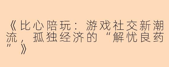《比心陪玩：游戏社交新潮流，孤独经济的“解忧良药”》