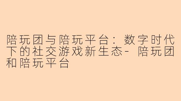 陪玩团与陪玩平台：数字时代下的社交游戏新生态-陪玩团和陪玩平台