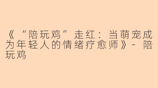 《“陪玩鸡”走红：当萌宠成为年轻人的情绪疗愈师》-陪玩鸡