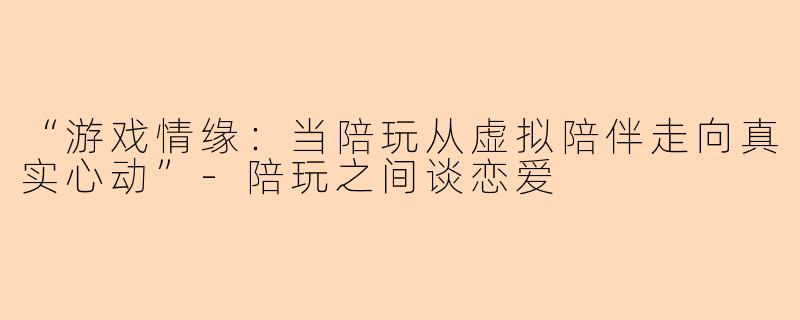 “游戏情缘：当陪玩从虚拟陪伴走向真实心动”-陪玩之间谈恋爱