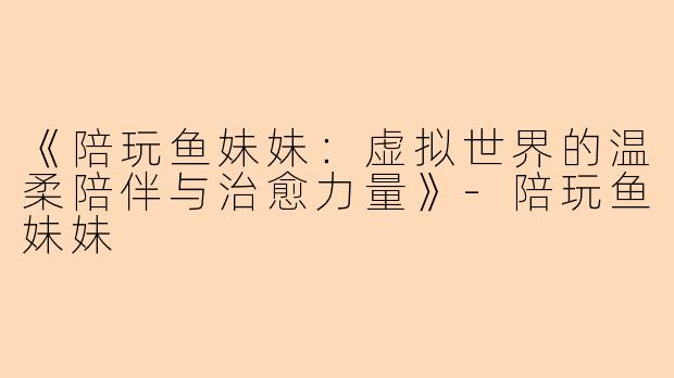 《陪玩鱼妹妹:虚拟世界的温柔陪伴与治愈力量》