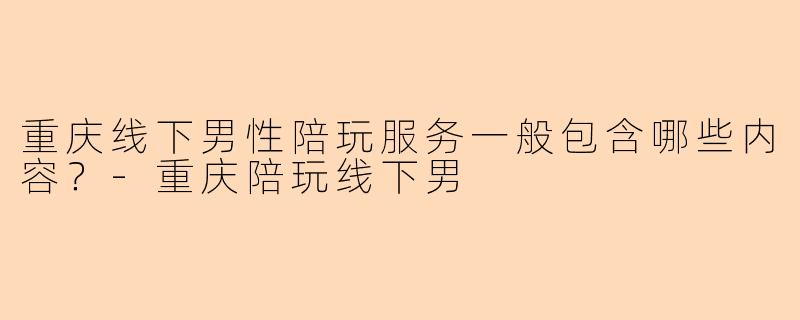 重庆线下男性陪玩服务一般包含哪些内容？-重庆陪玩线下男