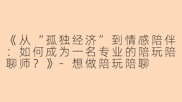 《从“孤独经济”到情感陪伴：如何成为一名专业的陪玩陪聊师？》-想做陪玩陪聊
