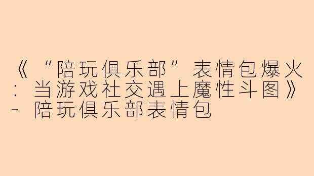 《“陪玩俱乐部”表情包爆火：当游戏社交遇上魔性斗图》-陪玩俱乐部表情包