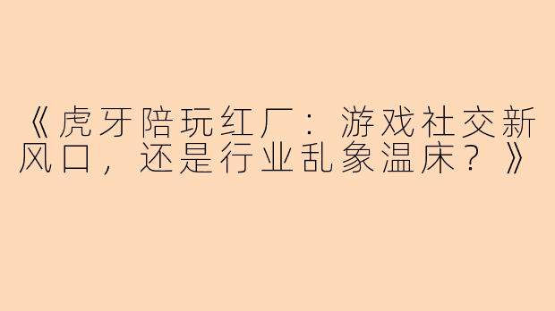 《虎牙陪玩红厂：游戏社交新风口，还是行业乱象温床？》
