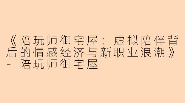《陪玩师御宅屋：虚拟陪伴背后的情感经济与新职业浪潮》