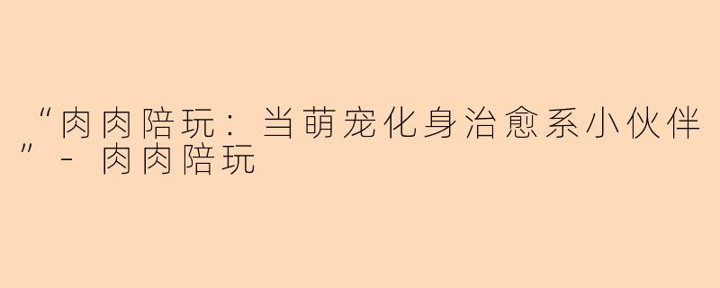 “肉肉陪玩：当萌宠化身治愈系小伙伴”-肉肉陪玩