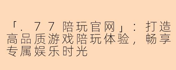 「.77陪玩官网」：打造高品质游戏陪玩体验，畅享专属娱乐时光