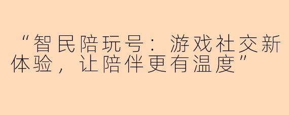 “智民陪玩号：游戏社交新体验，让陪伴更有温度”