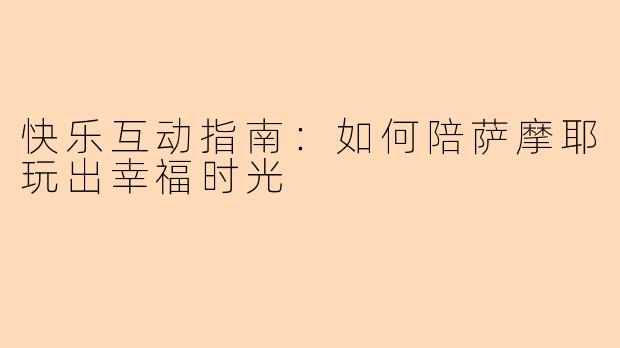 快乐互动指南：如何陪萨摩耶玩出幸福时光