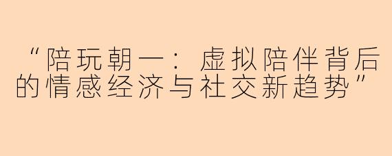 “陪玩朝一：虚拟陪伴背后的情感经济与社交新趋势”