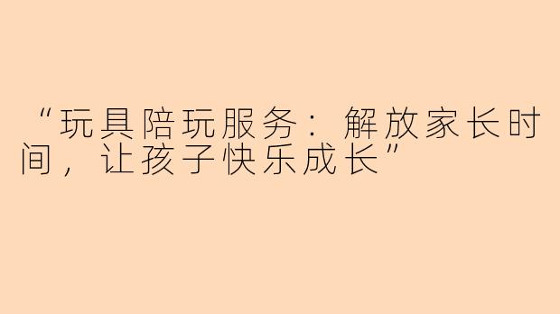 “玩具陪玩服务：解放家长时间，让孩子快乐成长”