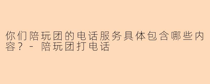 你们陪玩团的电话服务具体包含哪些内容？-陪玩团打电话