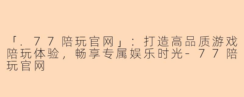 「.77陪玩官网」：打造高品质游戏陪玩体验，畅享专属娱乐时光-77陪玩官网