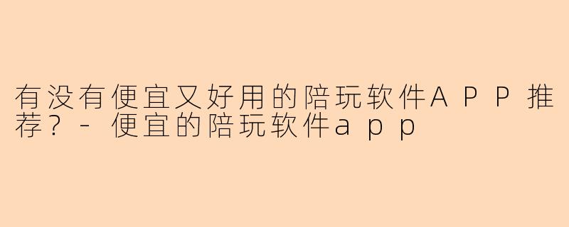 有没有便宜又好用的陪玩软件APP推荐？-便宜的陪玩软件app