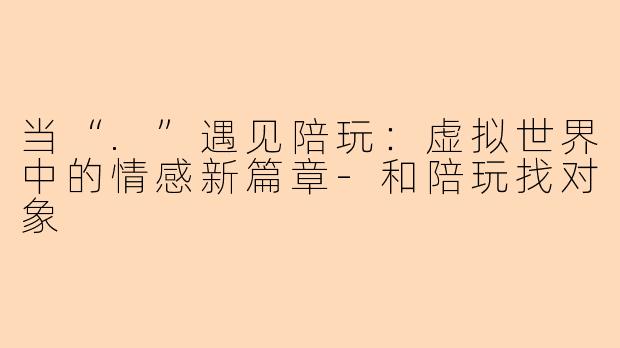 当“.”遇见陪玩：虚拟世界中的情感新篇章-和陪玩找对象