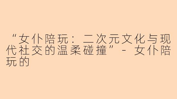 “女仆陪玩：二次元文化与现代社交的温柔碰撞”-女仆陪玩的