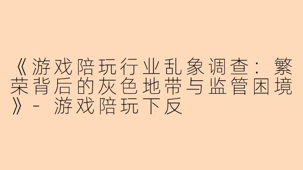 《游戏陪玩行业乱象调查：繁荣背后的灰色地带与监管困境》-游戏陪玩下反