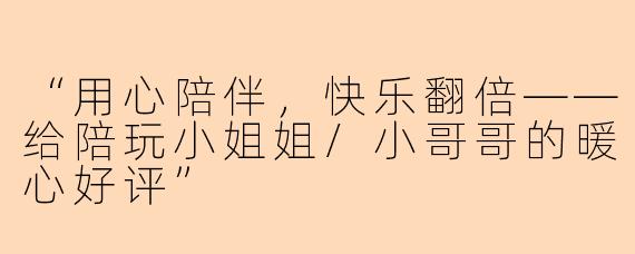 “用心陪伴，快乐翻倍——给陪玩小姐姐/小哥哥的暖心好评”