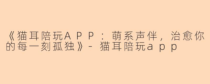 《猫耳陪玩APP：萌系声伴，治愈你的每一刻孤独》-猫耳陪玩app