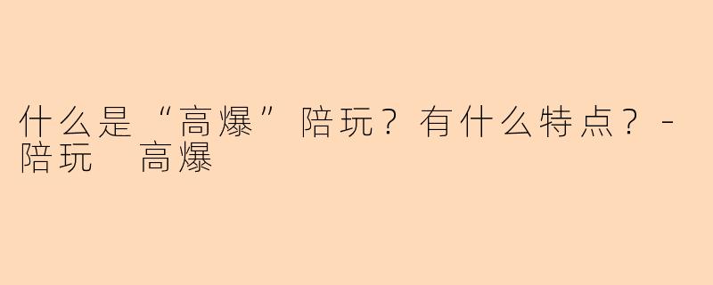 什么是“高爆”陪玩？有什么特点？-陪玩 高爆