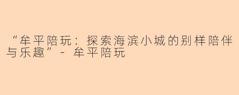 “牟平陪玩：探索海滨小城的别样陪伴与乐趣”-牟平陪玩