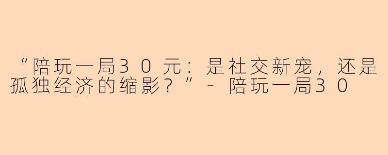 “陪玩一局30元：是社交新宠，还是孤独经济的缩影？”-陪玩一局30